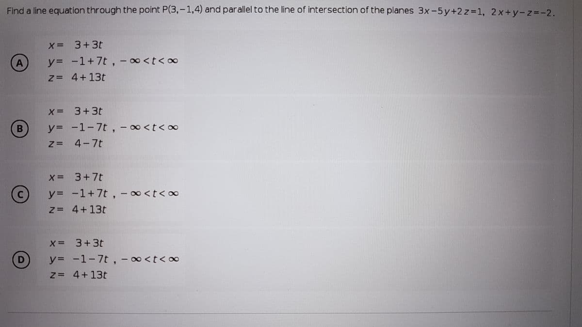 Find a line equation through the point P(3,-1,4) and parallel to the line of intersection of the planes 3x-5y+2 z=1, 2x+y-z=-2.
x = 3+3t
A
y= -1+7t, -∞<t<∞
Z= 4+13t
x= 3+3t
y%3 -1-7t, -∞<t< o∞
4-7t
X= 3+7t
y= -1+7t, -∞<t<∞
z= 4+13t
X= 3+3t
y= -1-7t, -0<t<∞
Z= 4+13t
