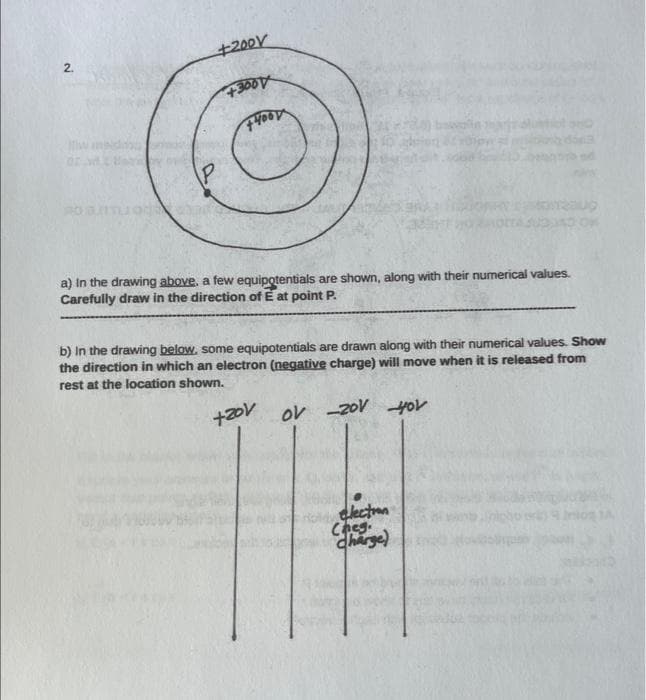 2.
Mwa
P
+200
+3001
+HOOD
a) In the drawing above. a few equipotentials are shown, along with their numerical values.
Carefully draw in the direction of E at point P.
b) In the drawing below, some equipotentials are drawn along with their numerical values. Show
the direction in which an electron (negative charge) will move when it is released from
rest at the location shown.
+201
+zov ov -20V you
2309
electron
Cheg.
charge)
Disponi