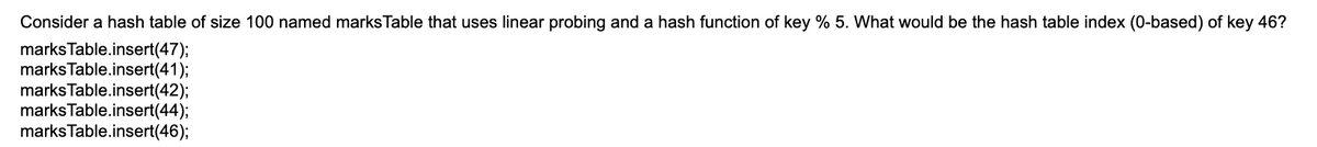 Consider a hash table of size 100 named marks Table that uses linear probing and a hash function of key % 5. What would be the hash table index (0-based) of key 46?
marks Table.insert(47);
marks Table.insert(41);
marks Table.insert(42);
marks Table.insert(44);
marks Table.insert(46);