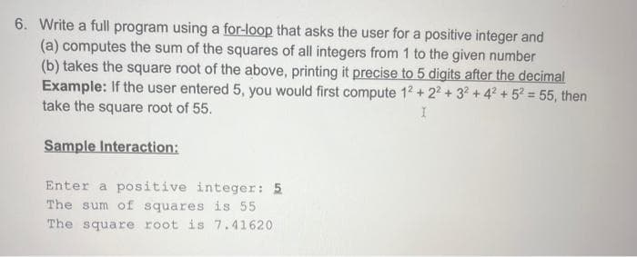 6. Write a full program using a for-loop that asks the user for a positive integer and
(a) computes the sum of the squares of all integers from 1 to the given number
(b) takes the square root of the above, printing it precise to 5 digits after the decimal
Example: If the user entered 5, you would first compute 12 +22+ 32 +4² +5² = 55, then
take the square root of 55.
I
Sample Interaction:
Enter a positive integer: 5
The sum of squares is 55
The square root is 7.41620