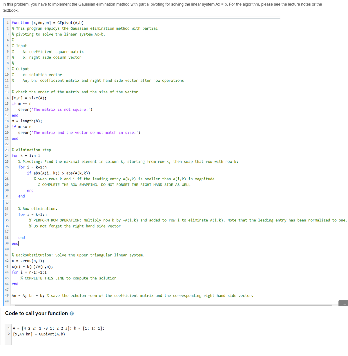 In this problem, you have to implement the Gaussian elimination method with partial pivoting for solving the linear system Ax = b. For the algorithm, please see the lecture notes or the
textbook.
1 function [x, An, bn] =GEpivot (A,b)
2 % This program employs the Gaussian elimination method with partial
3 % pivoting to solve the linear system Ax=b.
4 %
5 % Input
6 % A: coefficient square matrix
7 %
b: right side column vector
%
9 % Output
10 % x: solution vector
11 % An, bn: coefficient matrix and right hand side vector after row operations
12
13 % check the order of the matrix and the size of the vector
14 [m,n]
size (A);
15 if m ~= n
end
16
17 end
18 m = length (b);
19 if m= n
20
21
22
23 % elimination step
24 for k= 1:n-1
25
26
27
28
29
30
31
error('The matrix is not square.')
=
error('The matrix and the vector do not match in size.')
% Pivoting: Find the maximal element in column k, starting from row k, then swap that row with row k:
for ik+1:n
end
if abs (A(i, k)) > abs (A(k,k))
% Swap rows k and i if the leading entry A(k,k) is smaller than A(i,k) in magnitude
% COMPLETE THE ROW SWAPPING. DO NOT FORGET THE RIGHT HAND SIDE AS WELL
end
end
32
33
34
35
36
37
38
39 end
40
41 % Backsubstitution: Solve the upper triangular linear system.
42 x zeros(n,1);
43 x(n) = b(n)/A(n,n);
44 for in-1:-1:1
% Row elimination.
for ik+1:n
% PERFORM ROW OPERATION: multiply row k by -A(i,k) and added to row i to eliminate A(i,k). Note that the leading entry has been normalized to one.
% Do not forget the right hand side vector
% COMPLETE THIS LINE to compute the solution
45
46 end
47
48 An = A; bn = b; % save the echelon form of the coefficient matrix and the corresponding right hand side vector.
49
Code to call your function >
1 A = [4 2 2; 1 -3 1; 2 2 3]; b = [1; 1; 1];
2 [x, An, bn] = GEpivot (A,b)