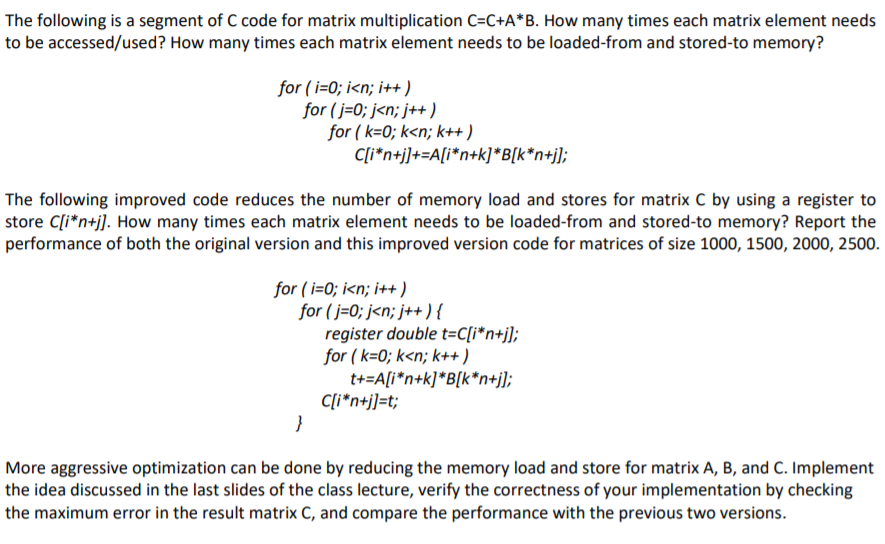 The following is a segment of C code for matrix multiplication C=C+A*B. How many times each matrix element needs
to be accessed/used? How many times each matrix element needs to be loaded-from and stored-to memory?
for (i=0; i<n; i++)
for(j=0; j<n; j++)
for (k=0; k<n; k++)
C[i*n+j]+=A[i*n+k]*B[k*n+j];
The following improved code reduces the number of memory load and stores for matrix C by using a register to
store C[i*n+j]. How many times each matrix element needs to be loaded-from and stored-to memory? Report the
performance of both the original version and this improved version code for matrices of size 1000, 1500, 2000, 2500.
for (i=0; i<n; i++)
}
for (j=0; j<n; j++){
register double t=C[i*n+j];
for (k=0; k<n; k++)
t+=A[i*n+k]*B[k*n+j];
C[i*n+j]=t;
More aggressive optimization can be done by reducing the memory load and store for matrix A, B, and C. Implement
the idea discussed in the last slides of the class lecture, verify the correctness of your implementation by checking
the maximum error in the result matrix C, and compare the performance with the previous two versions.