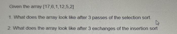 Given the array [17,6,1,12,5,2]
1. What does the array look like after 3 passes of the selection sort.
4
2. What does the array look like after 3 exchanges of the insertion sort