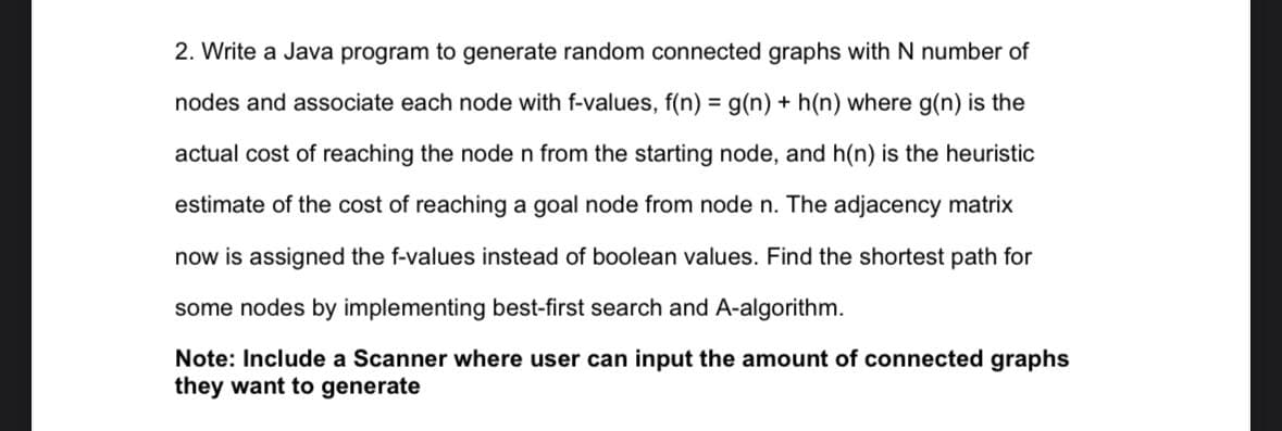 2. Write a Java program to generate random connected graphs with N number of
nodes and associate each node with f-values, f(n) = g(n) + h(n) where g(n) is the
actual cost of reaching the node n from the starting node, and h(n) is the heuristic
estimate of the cost of reaching a goal node from node n. The adjacency matrix
now is assigned the f-values instead of boolean values. Find the shortest path for
some nodes by implementing best-first search and A-algorithm.
Note: Include a Scanner where user can input the amount of connected graphs
they want to generate