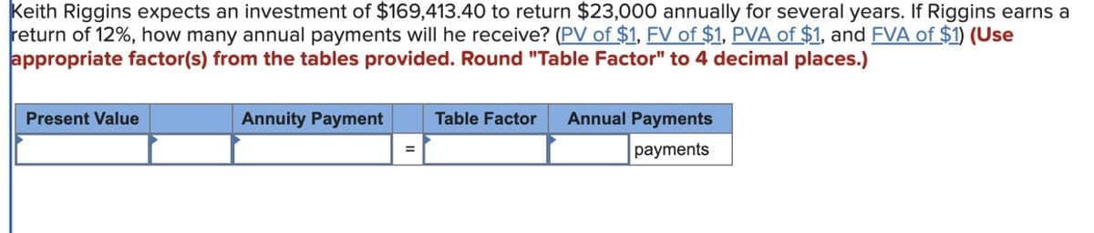 Keith Riggins expects an investment of $169,413.40 to return $23,000 annually for several years. If Riggins earns a
return of 12%, how many annual payments will he receive? (PV of $1, FV of $1, PVA of $1, and FVA of $1) (Use
appropriate factor(s) from the tables provided. Round "Table Factor" to 4 decimal places.)
Present Value
Annuity Payment
=
Table Factor Annual Payments
payments