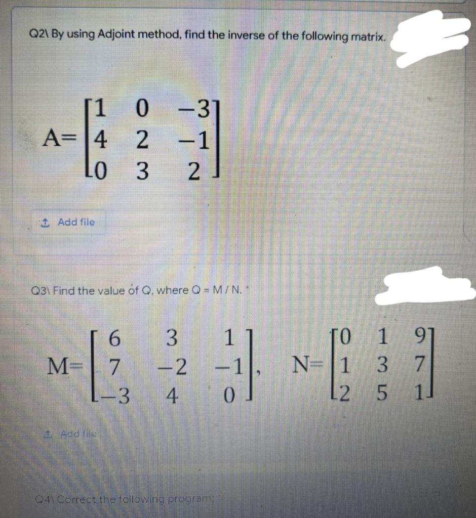 Q2\ By using Adjoint method, find the inverse of the following matrix.
[1 0 -31
-1
A= 4 2
Lo
LO 3
Add file
031 Find the value of Q, where Q = M/N.
6
3 1
ГО
M= 7
-2
N=1
4
2
+ Add file
041 Correct the following program:
-3
-1
0
1 97
3 7
5
5
11