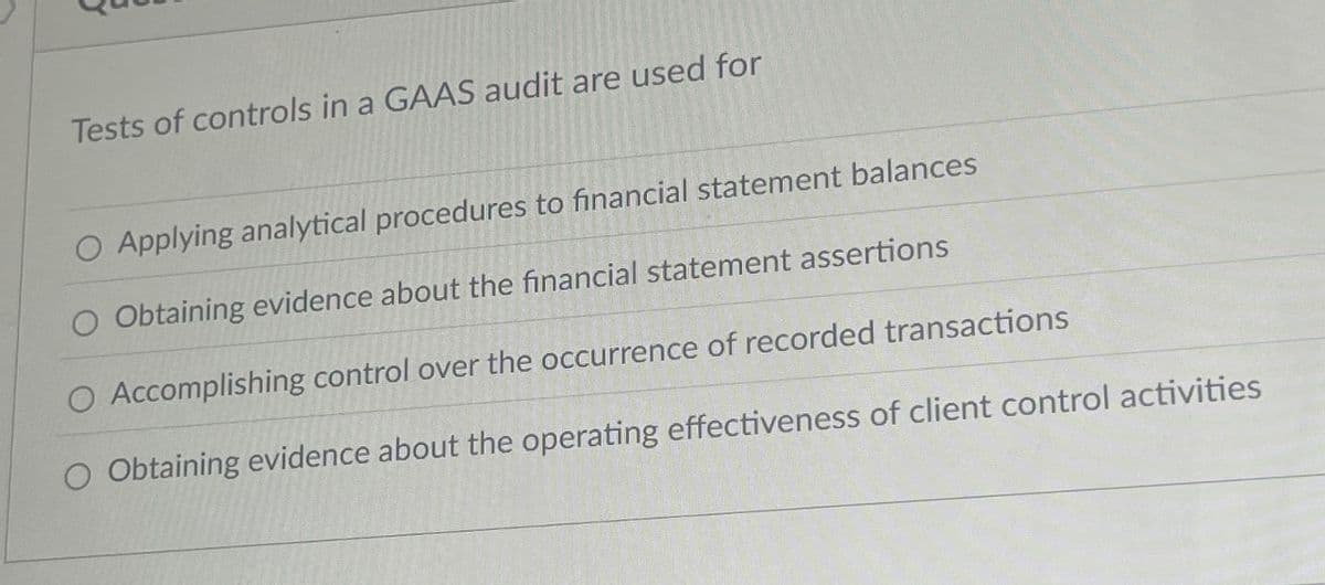 Tests of controls in a GAAS audit are used for
O Applying analytical procedures to financial statement balances
Obtaining evidence about the financial statement assertions
O Accomplishing control over the occurrence of recorded transactions
O Obtaining evidence about the operating effectiveness of client control activities