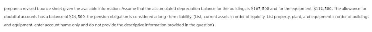 prepare a revised bounce sheet given the available information. Assume that the accumulated depreciation balance for the buildings is $167,500 and for the equipment, $112,500. The allowance for
doubtful accounts has a balance of $24,500. the pension obligation is considered a long-term liability. (List, current assets in order of liquidity. List property, plant, and equipment in order of buildings
and equipment. enter account name only and do not provide the descriptive information provided in the question).