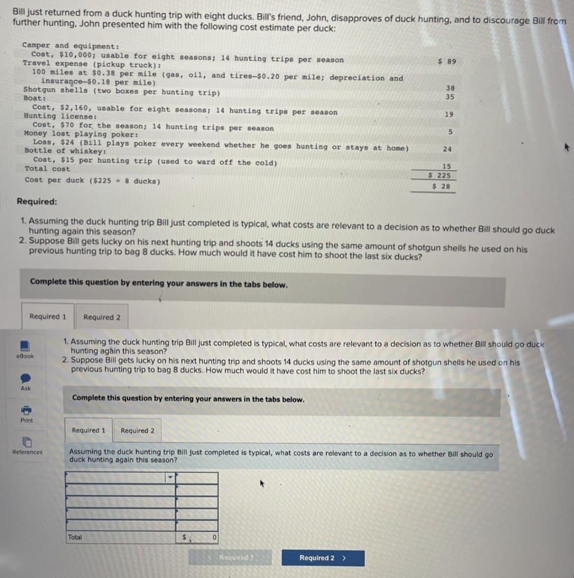 Bill just returned from a duck hunting trip with eight ducks. Bill's friend, John, disapproves of duck hunting, and to discourage Bill from
further hunting, John presented him with the following cost estimate per duck:
Camper and equipment:
Cost, $10,000; usable for eight seasons; 14 hunting trips per season
Travel expense (pickup truck):
$ 89
100 miles at $0.38 per mile (gas, oil, and tires-$0.20 per mile; depreciation and
insurance-$0.18 per mile)
38
Shotgun shells (two boxes per hunting trip)
35
Boat:
Cost, $2,160, usable for eight seasons; 14 hunting trips per season
19
Hunting license:
5
24
15
$ 225
$ 28
Cost, $70 for the season; 14 hunting trips per season
Money lost playing poker:
Loss, $24 (Bill plays poker every weekend whether he goes hunting or stays at home)
Bottle of whiskey:
Cost, $15 per hunting trip (used to ward off the cold)
Total cost
Cost per duck ($225 +8 ducks)
Required:
1. Assuming the duck hunting trip Bill just completed is typical, what costs are relevant to a decision as to whether Bill should go duck
hunting again this season?
2. Suppose Bill gets lucky on his next hunting trip and shoots 14 ducks using the same amount of shotgun shells he used on his
previous hunting trip to bag 8 ducks. How much would it have cost him to shoot the last six ducks?
Complete this question by entering your answers in the tabs below.
Required 1
eBook
Ask
Required 2
1. Assuming the duck hunting trip Bill just completed is typical, what costs are relevant to a decision as to whether Bill should go duck
hunting again this season?
2. Suppose Bill gets lucky on his next hunting trip and shoots 14 ducks using the same amount of shotgun shells he used on his
previous hunting trip to bag 8 ducks. How much would it have cost him to shoot the last six ducks?
Complete this question by entering your answers in the tabs below.
Print
References
Required 1 Required 2
Assuming the duck hunting trip Bill just completed is typical, what costs are relevant to a decision as to whether Bill should go
duck hunting again this season?
Total
0
Required 1
Required 2 >