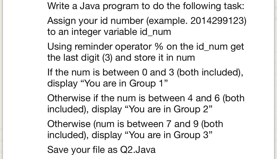 Write a Java program to do the following task:
Assign your id number (example. 2014299123)
to an integer variable id_num
Using reminder operator % on the id_num get
the last digit (3) and store it in num
If the num is between 0 and 3 (both included),
display "You are in Group 1"
Otherwise if the num is between 4 and 6 (both
included), display "You are in Group 2"
Otherwise (num is between 7 and 9 (both
included), display "You are in Group 3"
Save your file as Q2.Java
