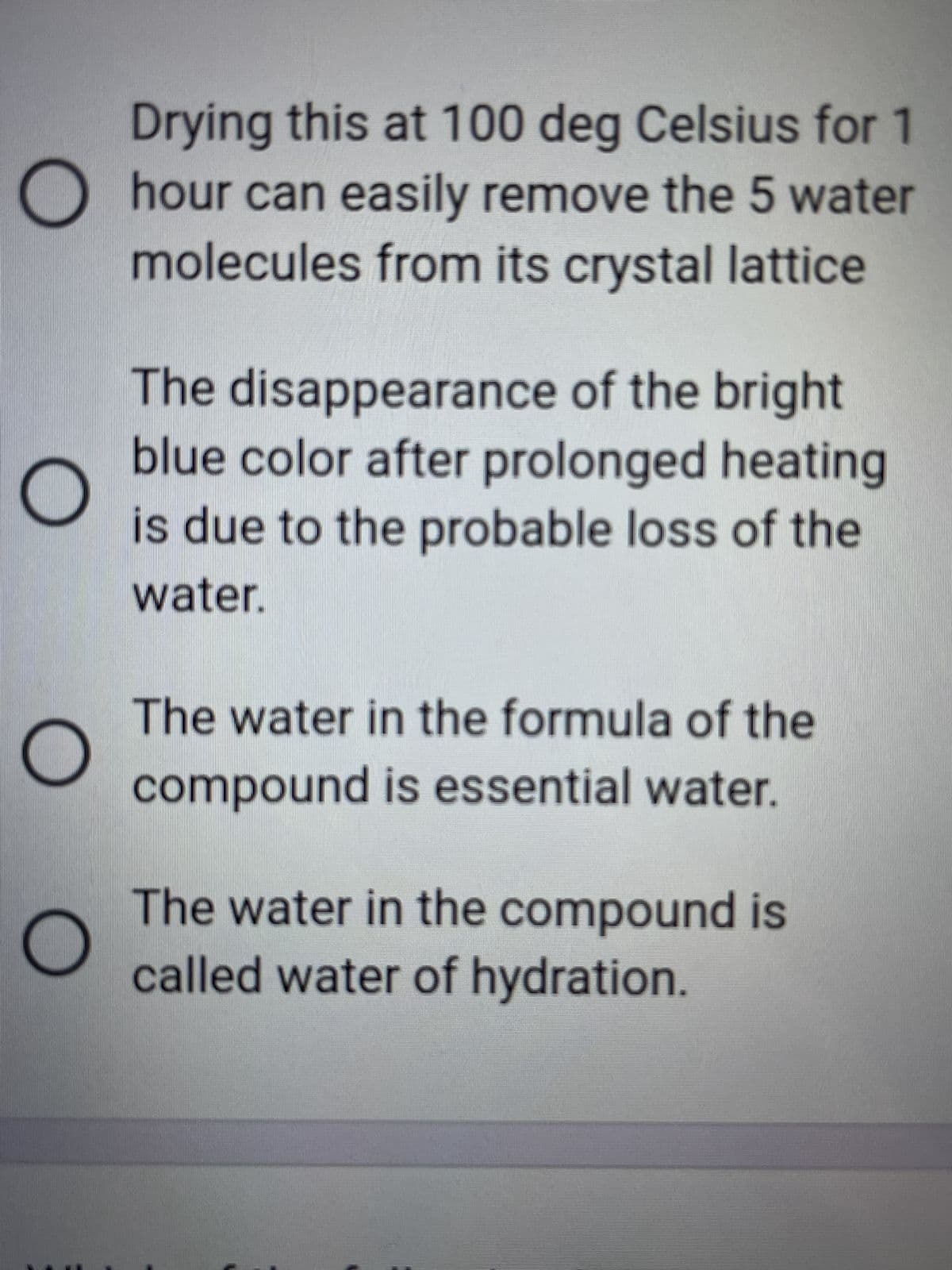 Drying this at 100 deg Celsius for 1
Ohour can easily remove the 5 water
molecules from its crystal lattice
O
The disappearance of the bright
blue color after prolonged heating
is due to the probable loss of the
water.
The water in the formula of the
compound is essential water.
The water in the compound is
called water of hydration.