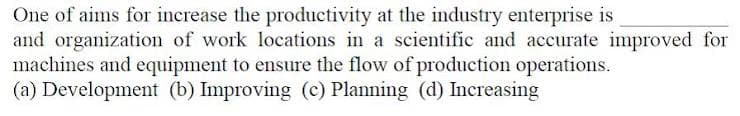 One of aims for increase the productivity at the industry enterprise is
and organization of work locations in a scientific and accurate improved for
machines and equipment to ensure the flow of production operations.
(a) Development (b) Improving (c) Planning (d) Increasing
