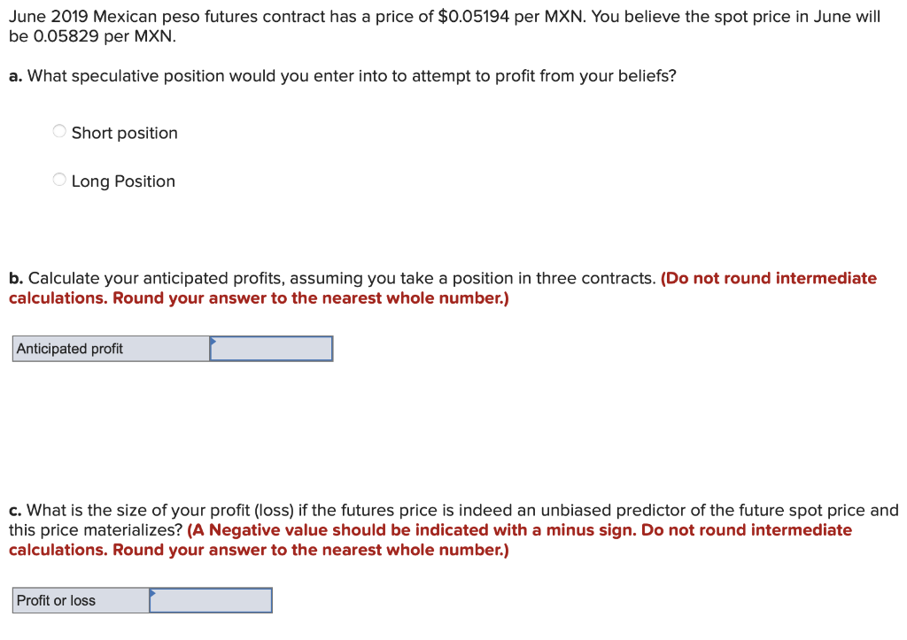 June 2019 Mexican peso futures contract has a price of $0.05194 per MXN. You believe the spot price in June will
be 0.05829 per MXN.
a. What speculative position would you enter into to attempt to profit from your beliefs?
O Short position
Long Position
b. Calculate your anticipated profits, assuming you take a position in three contracts. (Do not round intermediate
calculations. Round your answer to the nearest whole number.)
Anticipated profit
c. What is the size of your profit (loss) if the futures price is indeed an unbiased predictor of the future spot price and
this price materializes? (A Negative value should be indicated with a minus sign. Do not round intermediate
calculations. Round your answer to the nearest whole number.)
Profit or loss