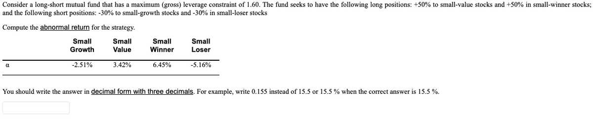 Consider a long-short mutual fund that has a maximum (gross) leverage constraint of 1.60. The fund seeks to have the following long positions: +50% to small-value stocks and +50% in small-winner stocks;
and the following short positions: -30% to small-growth stocks and -30% in small-loser stocks
Compute the abnormal return for the strategy.
Small
Growth
Small
Winner
Small
Small
Value
Loser
-2.51%
3.42%
6.45%
-5.16%
You should write the answer in decimal form with three decimals. For example, write 0.155 instead of 15.5 or 15.5 % when the correct answer is 15.5 %.
