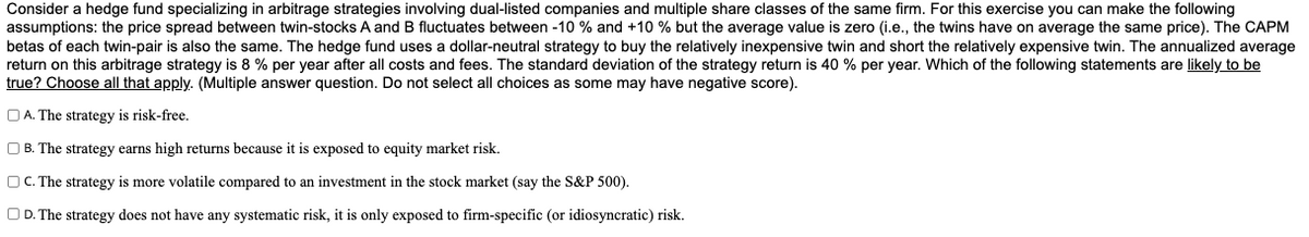 Consider a hedge fund specializing in arbitrage strategies involving dual-listed companies and multiple share classes of the same firm. For this exercise you can make the following
assumptions: the price spread between twin-stocks A and B fluctuates between -10 % and +10 % but the average value is zero (i.e., the twins have on average the same price). The CAPM
betas of each twin-pair is also the same. The hedge fund uses a dollar-neutral strategy to buy the relatively inexpensive twin and short the relatively expensive twin. The annualized average
return on this arbitrage strategy is 8 % per year after all costs and fees. The standard deviation of the strategy return is 40 % per year. Which of the following statements are likely to be
true? Choose all that apply. (Multiple answer question. Do not select all choices as some may have negative score).
O A. The strategy is risk-free.
O B. The strategy earns high returns because it is exposed to equity market risk.
OC. The strategy is more volatile compared to an investment in the stock market (say the S&P 500).
O D. The strategy does not have any systematic risk, it is only exposed to firm-specific (or idiosyncratic) risk.
