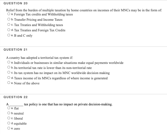 QUESTION 20
Relief from the burden of multiple taxation by home countries on incomes of their MNCS may be in the form of:
O a. Foreign Tax credits and Withholding taxes
O b. Transfer Pricing and Income Taxes
O . Tax Treaties and Withholding taxes
O d. Tax Treaties and Foreign Tax Credits
e. B and C only
QUESTION 21
A country has adopted a territorial tax system if:
O a. Individuals or businesses in similar situations make equal payments worldwide
Ob.Its territorial tax rate is lower than its non-territorial rate
Oc.Its tax system has no impact on its MNC worldwide decision making
d. Taxes income of its MNCS regardless of where income is generated
O e. None of the above
QUESTION 22
A
tax policy is one that has no impact on private decision-making.
a. flat
b. neutral
Oc. liberal
d. equitable
O e. zero
