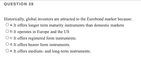 QUESTION 28
Historically, global investors are attracted to the Eurobond market because:
O a. It offers longer term maturity instruments than domestic markets
Ob. It operates in Europe and the US
OC. It offers registered form instruments.
Od.It offers bearer form instruments.
O e. It offers medium- and long-term instruments.
