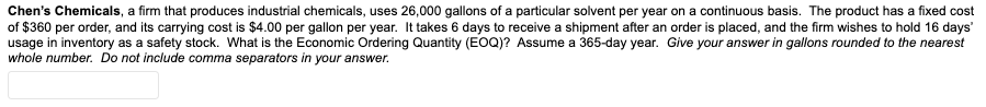 Chen's Chemicals, a firm that produces industrial chemicals, uses 26,000 gallons of a particular solvent per year on a continuous basis. The product has a fixed cost
of $360 per order, and its carrying cost is $4.00 per gallon per year. It takes 6 days to receive a shipment after an order is placed, and the firm wishes to hold 16 days'
usage in inventory as a safety stock. What is the Economic Ordering Quantity (EOQ)? Assume a 365-day year. Give your answer in gallons rounded to the nearest
whole number. Do not include comma separators in your answer.
