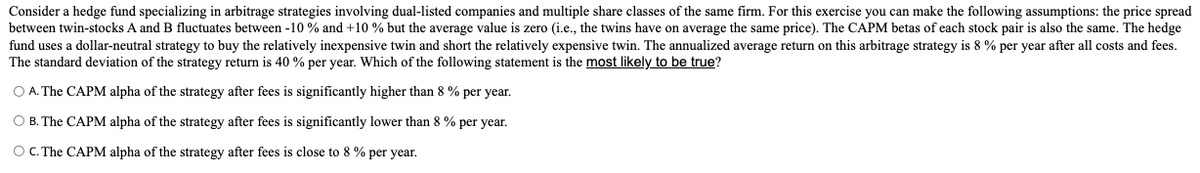 Consider a hedge fund specializing in arbitrage strategies involving dual-listed companies and multiple share classes of the same firm. For this exercise you can make the following assumptions: the price spread
between twin-stocks A and B fluctuates between -10 % and +10 % but the average value is zero (i.e., the twins have on average the same price). The CAPM betas of each stock pair is also the same. The hedge
fund uses a dollar-neutral strategy to buy the relatively inexpensive twin and short the relatively expensive twin. The annualized average return on this arbitrage strategy is 8 % per year after all costs and fees.
The standard deviation of the strategy return is 40 % per year. Which of the following statement is the most likely to be true?
O A. The CAPM alpha of the strategy after fees is significantly higher than 8 % per year.
O B. The CAPM alpha of the strategy after fees is significantly lower than 8 % per year.
OC. The CAPM alpha of the strategy after fees is close to 8 % per year.
