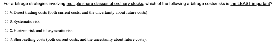 For arbitrage strategies involving multiple share classes of ordinary stocks, which of the following arbitrage costs/risks is the LEAST important?
O A. Direct trading costs (both current costs; and the uncertainty about future costs).
B. Systematic risk
OC. Horizon risk and idiosyncratic risk
O D. Short-selling costs (both current costs; and the uncertainty about future costs).
