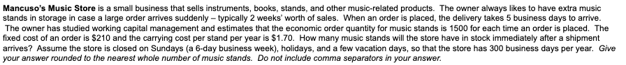 Mancuso's Music Store is a small business that sells instruments, books, stands, and other music-related products. The owner always likes to have extra music
stands in storage in case a large order arrives suddenly – typically 2 weeks' worth of sales. When an order is placed, the delivery takes 5 business days to arive.
The owner has studied working capital management and estimates that the economic order quantity for music stands is 1500 for each time an order is placed. The
fixed cost of an order is $210 and the carrying cost per stand per year is $1.70. How many music stands will the store have in stock immediately after a shipment
arrives? Assume the store is closed on Sundays (a 6-day business week), holidays, and a few vacation days, so that the store has 300 business days per year. Give
your answer rounded to the nearest whole number of music stands. Do not include comma separators in your answer.
