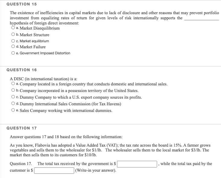 QUESTION 15
The existence of inefficiencies in capital markets due to lack of disclosure and other reasons that may prevent portfolio
investment from equalizing rates of return for given levels of risk internationally supports the
hypothesis of foreign direct investment:
O a. Market Disequilibrium
O b. Market Structure
O. Market equilibrium
O d. Market Failure
O e. Government Imposed Distortion
QUESTION 16
A DISC (in international taxation) is a:
O a. Company located in a foreign country that conducts domestic and international sales.
Ob. Company incorporated in a possession territory of the United States.
O c. Dummy Company to which a U.S. export company sources its profits.
O d. Dummy International Sales Commission (for Tax Havens)
O e. Sales Company working with international dummies.
QUESTION 17
Answer questions 17 and 18 based on the following information:
As you know, Flabovia has adopted a Value Added Tax (VAT); the tax rate across the board is 15%. A farmer grows
vegetables and sells them to the wholesaler for $1/lb. The wholesaler sells them to the local market for $3/lb. The
market then sells them to its customers for $10/lb.
Question 17. The total tax received by the government is S
while the total tax paid by the
customer is $
|(Write-in your answer).
