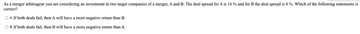 As a merger arbitrageur you are considering an investment in two target companies of a merger, A and B. The deal spread for A is 16 % and for B the deal spread is 8 %. Which of the following statements is
correct?
O A. If both deals fail, then A will have a more negative return than B.
O B. If both deals fail, then B will have
more negative return than A.
