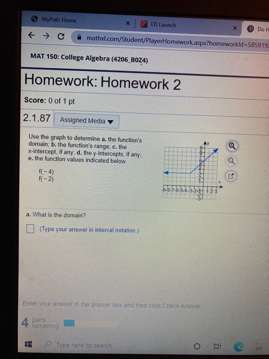 MyPath Home
LTI Launch
Do H
A mathxl.com/Student/PlayerHomework.aspx?homeworkld3D5859192
MAT 150: College Algebra (4206 BOZ4)
Homework: Homework 2
Score: 0 of 1 pt
2.1.87
Assigned Media
Use the graph to determine a. the function's
domain; b. the function's range; c. the
x-intercept, if any; d. the y-intercepts, if any;
e. the function values indicated below.
Ay
f(- 4)
f(- 2)
9-8-7-6-5-
a. What is the domain?
(Type your answer in interval notation.)
Enter your answer in the answer box and then click Check Answer.
4 parts
remaining
Type here to search
