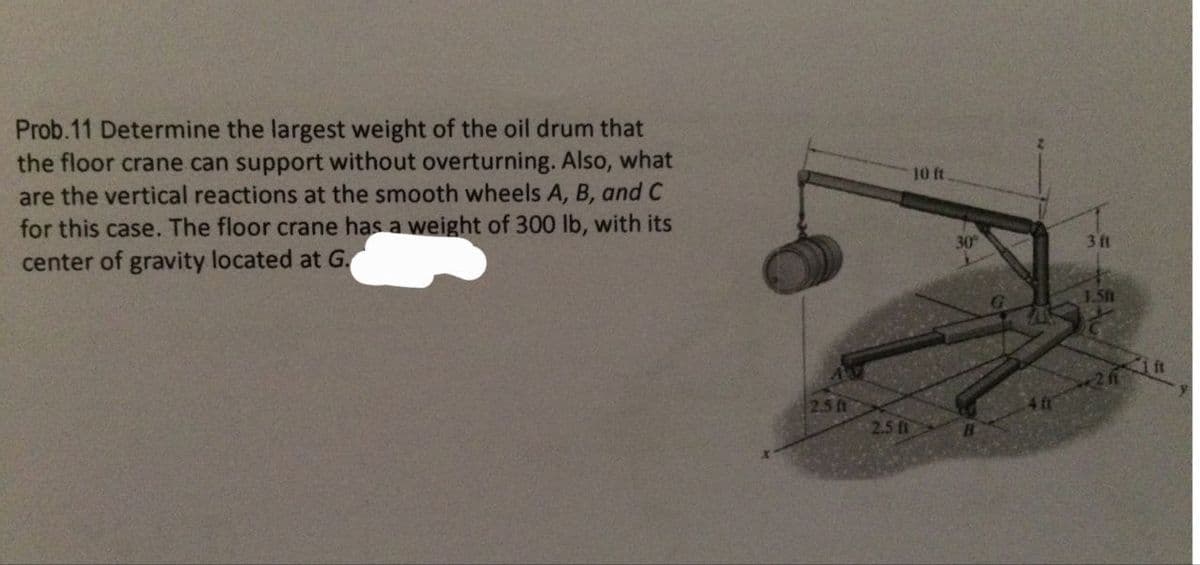 Prob.11 Determine the largest weight of the oil drum that
the floor crane can support without overturning. Also, what
are the vertical reactions at the smooth wheels A, B, and C
for this case. The floor crane has a weight of 300 lb, with its
center of gravity located at G.
2.5 ft
2.5 ft
10 ft.
30°
B
3 ft
1.5ft
2 ft