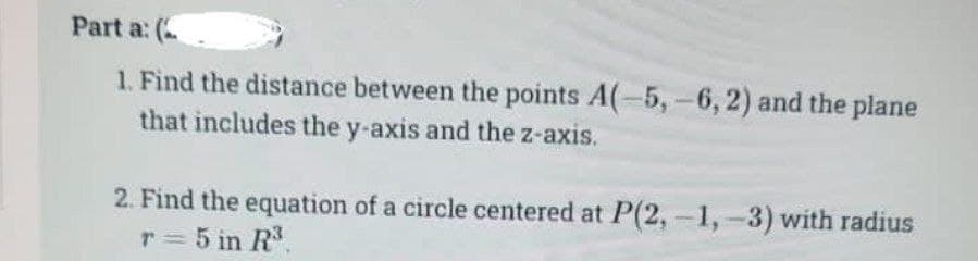 Part a: (
1. Find the distance between the points A(-5, -6, 2) and the plane
that includes the y-axis and the z-axis.
2. Find the equation of a circle centered at P(2,-1,-3) with radius
r = 5 in R³.