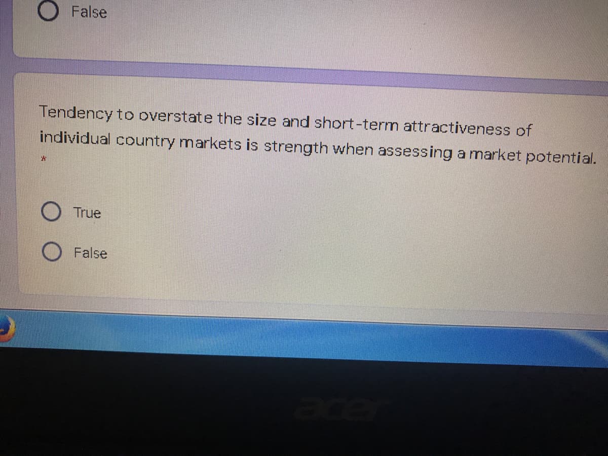 O False
Tendency to overstate the size and short-term attractiveness of
individual country markets is strength when assessing a market potential.
True
O False
ace
