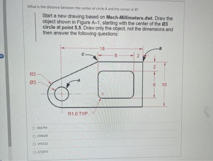 52
What is the distance between the center of circle A and the corner at B?
R3
03
Start a new drawing based on Mech-Millimeters.dwt. Draw the
object shown in Figure A-1, starting with the center of the Ø3
circle at point 5,5. Draw only the object, not the dimensions and
then answer the following questions:
O 186794
198628
193132
171870
R1.0 TYP.
18
8
2
2
1
10