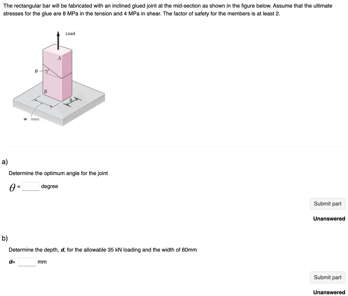 The rectangular bar will be fabricated with an inclined glued joint at the mid-section as shown in the figure below. Assume that the ultimate
stresses for the glue are 8 MPa in the tension and 4 MPa in shear. The factor of safety for the members is at least 2.
a)
b)
w mm
B
d=
Determine the optimum angle for the joint
0 =
Ꮎ
degree
Load
Determine the depth, d, for the allowable 35 kN loading and the width of 60mm
mm
Submit part
Unanswered
Submit part
Unanswered