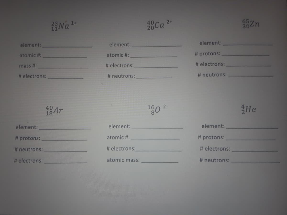 23
Na
1+
40
2+
302n
65
element:
element:
element:
atomic #:
atomic #:
# protons:
# electrons:
# electrons:
mass #:
# electrons:
# neutrons:
# neutrons:
2-
180
He
40
18Ar
element:
element:
element:
# protons:
atomic #:
# protons:
# neutrons:
# electrons:
# electrons:
# electrons:
atomic mass:
# neutrons:
