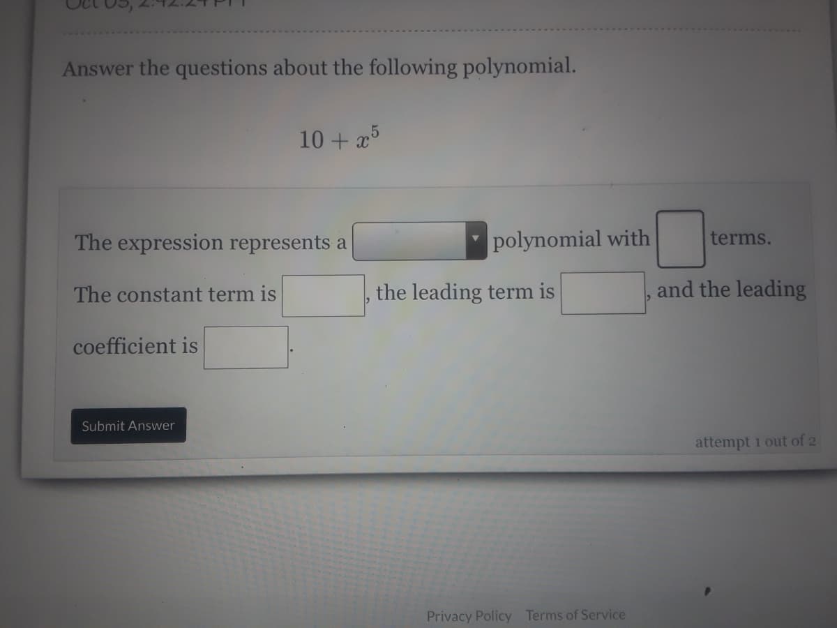 Answer the questions about the following polynomial.
10 + x
The expression represents a
polynomial with
terms.
The constant term is
the leading term is
and the leading
coefficient is
Submit Answer
attempt 1 out of 2
Privacy Policy Terms of Service
