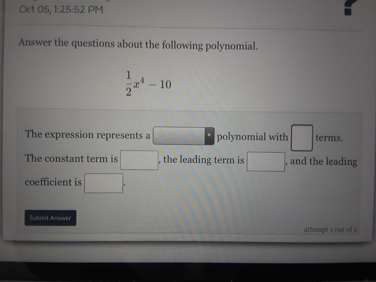 Oct 05, 1:25:52 PM
Answer the questions about the following polynomial.
1
- 10
The expression represents a
polynomial with
terms.
The constant term is
the leading term is
and the leading
coefficient is
Submit Answer
attempt 1 out of 2
