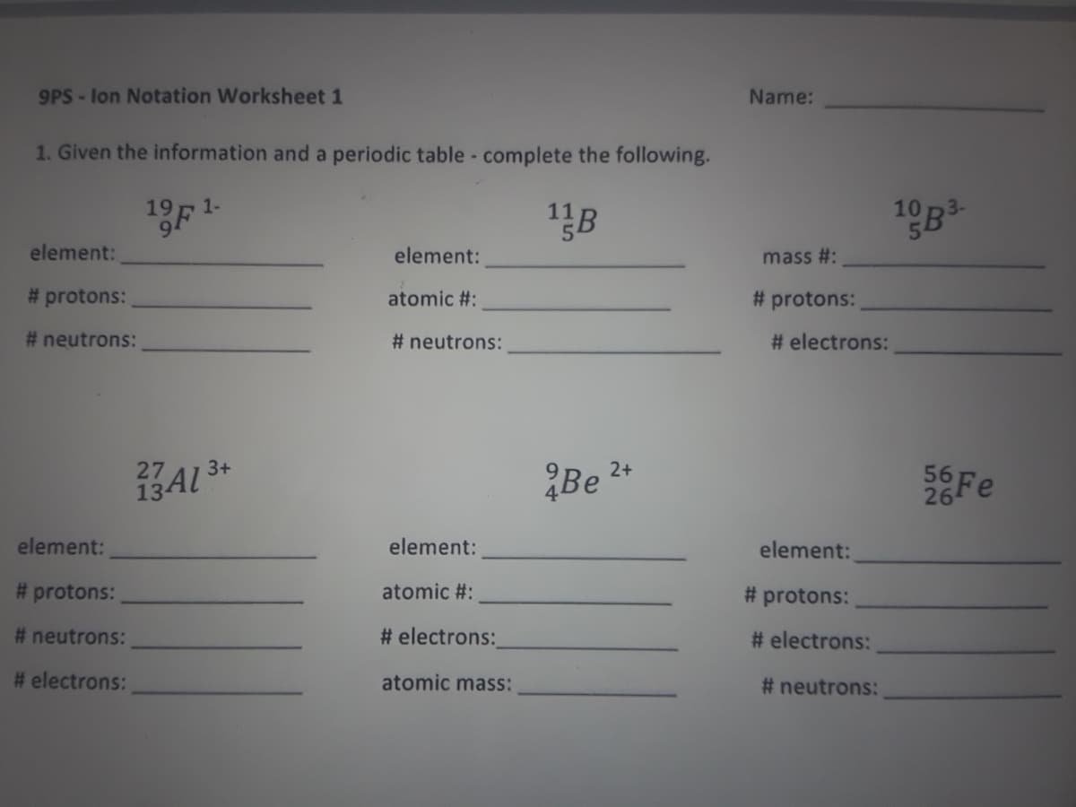 9PS- lon Notation Worksheet 1
Name:
1. Given the information and a periodic table - complete the following.
19F 1-
10
element:
element:
mass #:
# protons:
atomic #:
# protons:
# neutrons:
# neutrons:
# electrons:
3+
27
13AL
2+
Be
56
26
element:
element:
element:
# protons:
atomic #:
# protons:
# neutrons:
# electrons:
# electrons:
# electrons:
atomic mass:
# neutrons:
