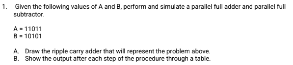 1. Given the following values of A and B, perform and simulate a parallel full adder and parallel full
subtractor.
A = 11011
B = 10101
A. Draw the ripple carry adder that will represent the problem above.
B. Show the output after each step of the procedure through a table.