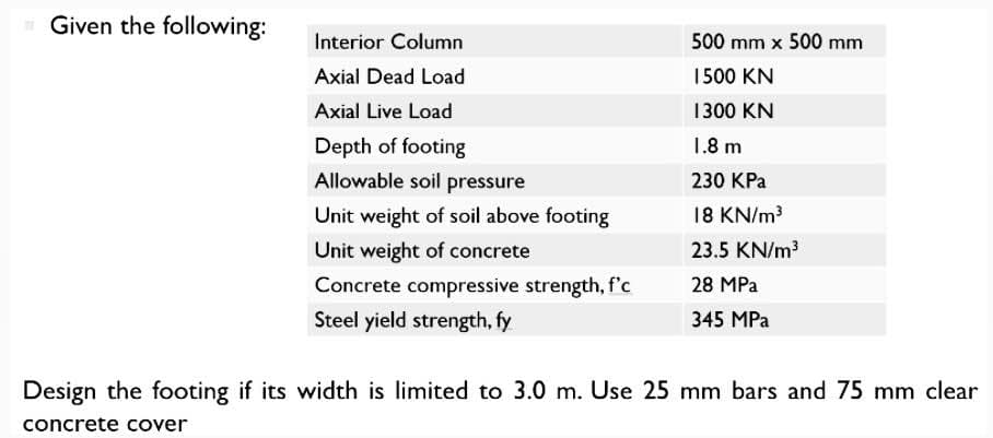 Given the following:
Interior Column
Axial Dead Load
Axial Live Load
Depth of footing
Allowable soil pressure
Unit weight of soil above footing
Unit weight of concrete
Concrete compressive strength, f'c
Steel yield strength, fy
500 mm x 500 mm
1500 KN
1300 KN
1.8 m
230 KPa
18 KN/m³
23.5 KN/m³
28 MPa
345 MPa
Design the footing if its width is limited to 3.0 m. Use 25 mm bars and 75 mm clear
concrete cover