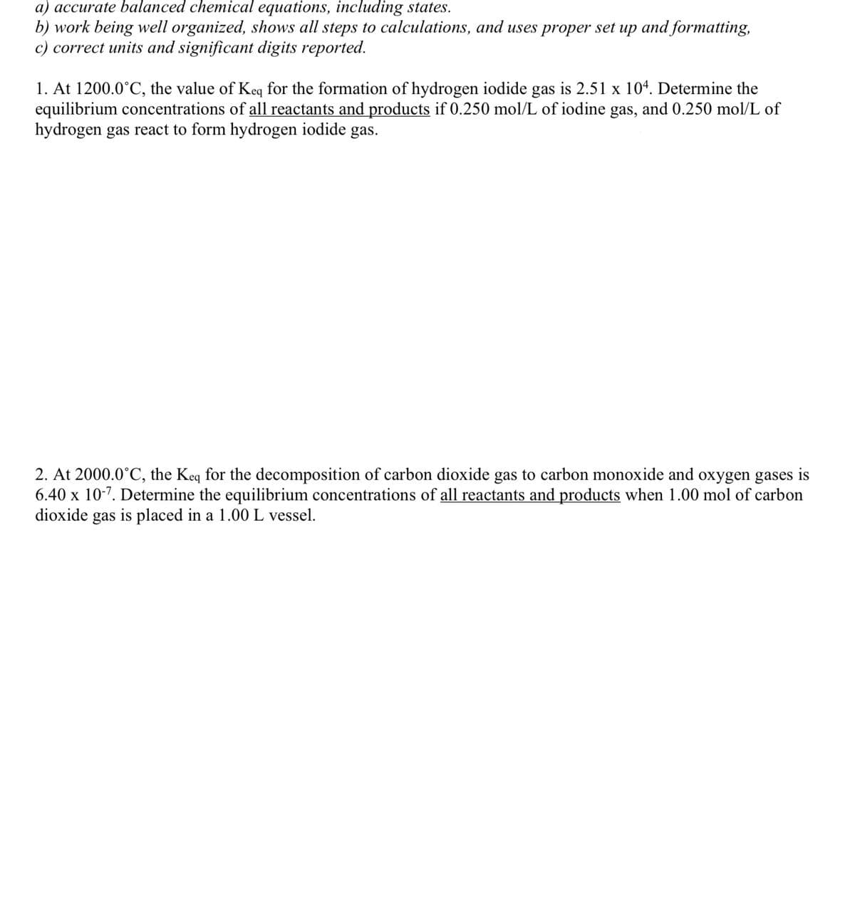 a) accurate balanced chemical equations, including states.
b) work being well organized, shows all steps to calculations, and uses proper set up and formatting,
c) correct units and significant digits reported.
1. At 1200.0°C, the value of Keq for the formation of hydrogen iodide gas is 2.51 x 104. Determine the
equilibrium concentrations of all reactants and products if 0.250 mol/L of iodine gas, and 0.250 mol/L of
hydrogen gas react to form hydrogen iodide gas.
2. At 2000.0°C, the Keq for the decomposition of carbon dioxide gas to carbon monoxide and oxygen gases is
6.40 x 10-7. Determine the equilibrium concentrations of all reactants and products when 1.00 mol of carbon
dioxide gas is placed in a 1.00 L vessel.