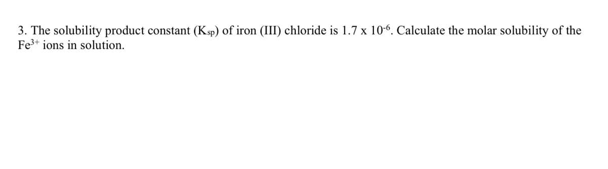 3. The solubility product constant (Ksp) of iron (III) chloride is 1.7 x 10-6. Calculate the molar solubility of the
Fe³+ ions in solution.