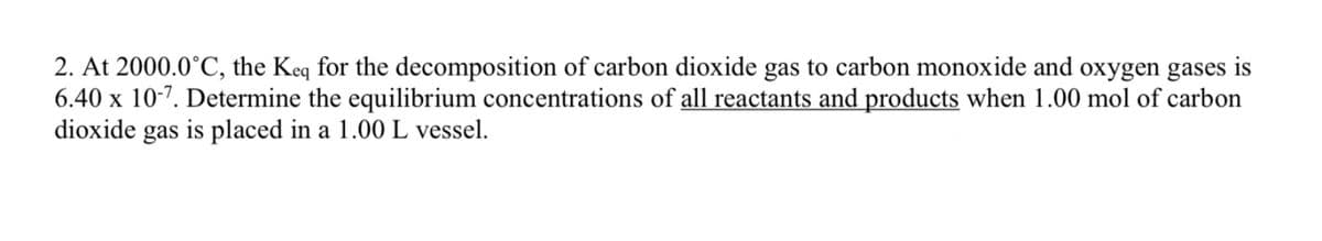 2. At 2000.0°C, the Keq for the decomposition of carbon dioxide gas to carbon monoxide and oxygen gases is
6.40 x 10-7. Determine the equilibrium concentrations of all reactants and products when 1.00 mol of carbon
dioxide gas is placed in a 1.00 L vessel.