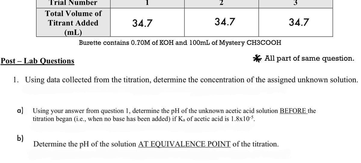 rial Number
Total Volume of
Titrant Added
(mL)
Post Lab Questions
34.7
b)
34.7
Burette contains 0.70M of KOH and 100mL of Mystery CH3COOH
34.7
All part of same question.
1. Using data collected from the titration, determine the concentration of the assigned unknown solution.
a) Using your answer from question 1, determine the pH of the unknown acetic acid solution BEFORE the
titration began (i.e., when no base has been added) if Ka of acetic acid is 1.8x10-5.
Determine the pH of the solution AT EQUIVALENCE POINT of the titration.