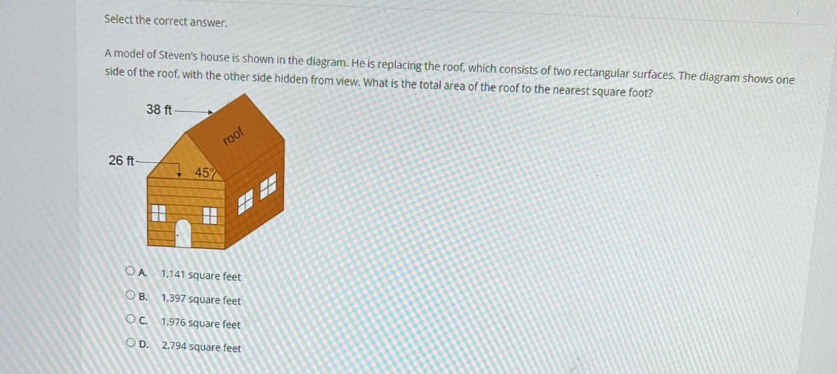 Select the correct answer.
A model of Steven's house is shown in the diagram. He is replacing the roof, which consists of two rectangular surfaces. The diagram shows one
side of the roof, with the other side hidden from view. What is the total area of the roof to the nearest square foot?
26 ft-
38 ft
45%
roof
OA
1.141 square feet
OB.
1,397 square feet
OC.
1.976 square feet
OD. 2,794 square feet