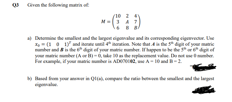 Q3
Given the following matrix of:
(10 2
4
M = 3
A 7
6 8 B.
a) Determine the smallest and the largest eigenvalue and its corresponding eigenvector. Use
xo = (1 0 1)" and iterate until 4th iteration. Note that A is the 5th digit of your matric
number and B is the 6th digit of your matric number. If happen to be the 5th or 6th digit of
your matric number (A or B) = 0, take 10 as the replacement value. Do not use 0 number.
For example, if your matric number is AD070102, use A = 10 and B= 2.
b) Based from your answer in Q1(a), compare the ratio between the smallest and the largest
eigenvalue.
