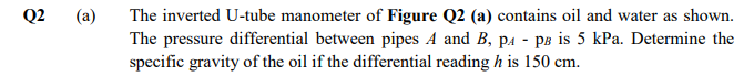 Q2
(a)
The inverted U-tube manometer of Figure Q2 (a) contains oil and water as shown.
The pressure differential between pipes A and B, pa - pB is 5 kPa. Determine the
specific gravity of the oil if the differential reading h is 150 cm.
