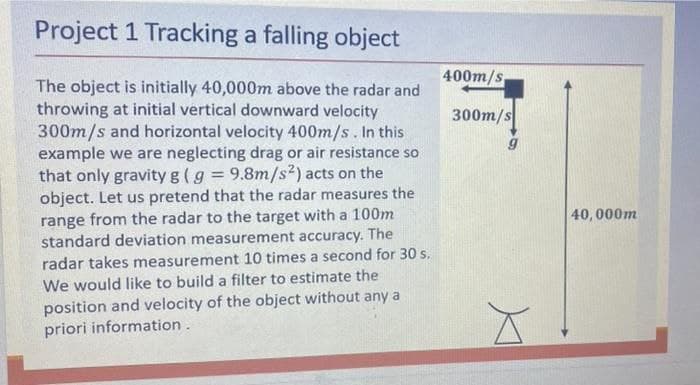 Project 1 Tracking a falling object
400m/s
The object is initially 40,000m above the radar and
throwing at initial vertical downward velocity
300m/s and horizontal velocity 400m/s. In this
example we are neglecting drag or air resistance so
that only gravity g (g = 9.8m/s2) acts on the
object. Let us pretend that the radar measures the
range from the radar to the target with a 100m
standard deviation measurement accuracy. The
300m/s
%3D
40, 000m
radar takes measurement 10 times a second for 30 s.
We would like to build a filter to estimate the
position and velocity of the object without any a
priori information.
