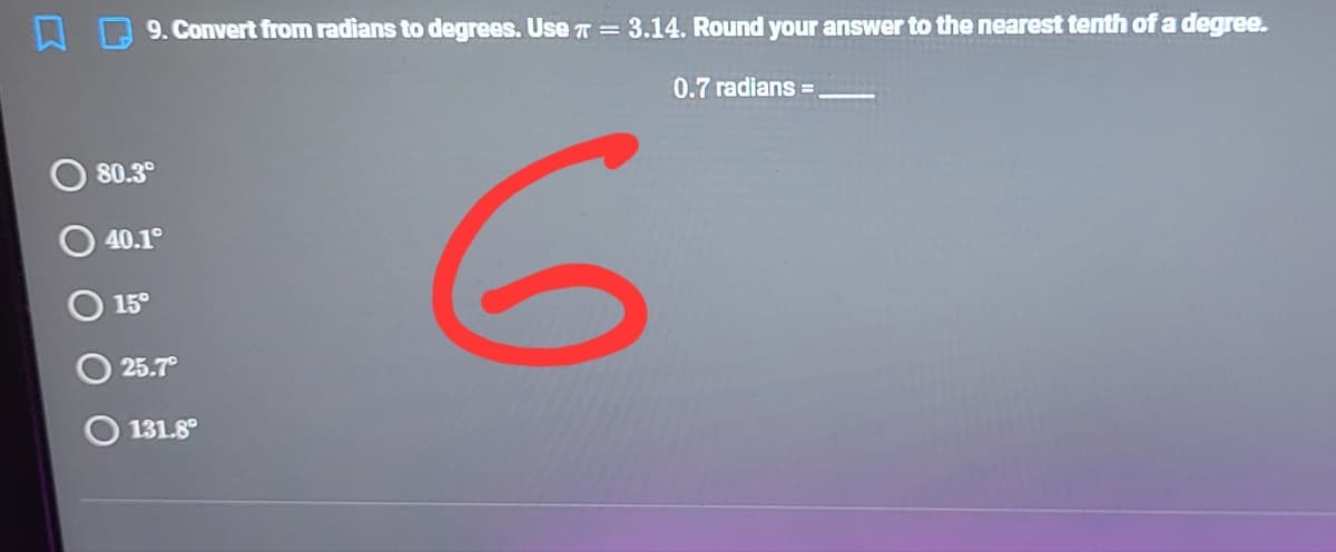9. Convert from radians to degrees. Use T = 3.14. Round your answer to the nearest tenth of a degree.
0.7 radians =
80.3°
40.1
15°
25.7
131.8°
6.

