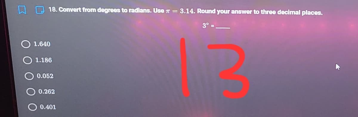 18. Convert from degrees to radians. Use T = 3.14. Round your answer to three decimal places.
3° =
O 1.640
1.186
0.052
0.262
O 0.401
O O
