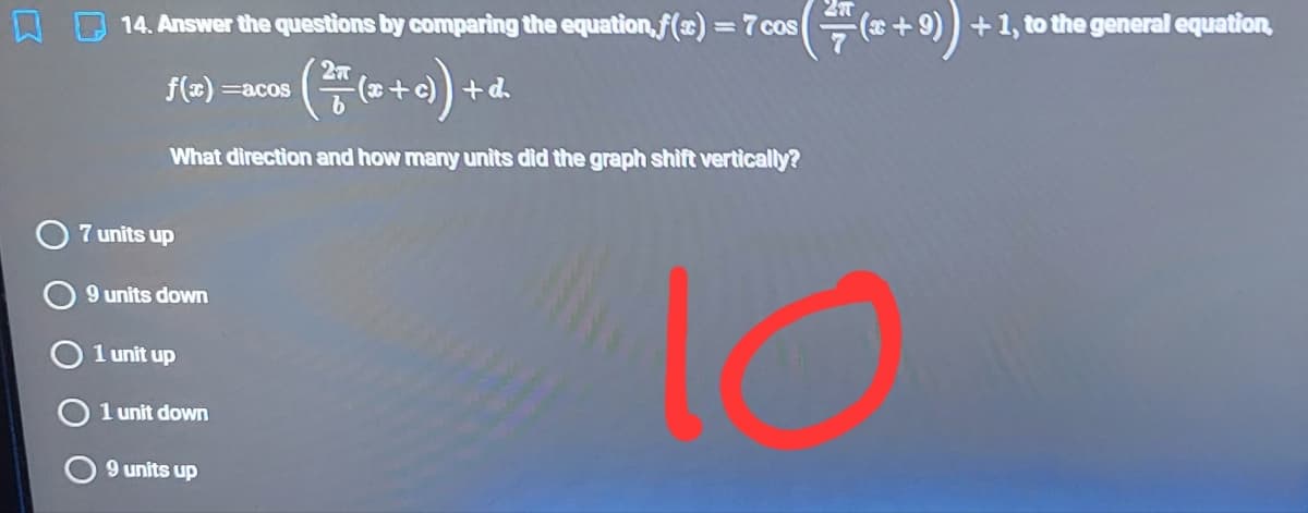 14. Answer the questions by comparing the equation,f(x) =7 cos
+1, to the general equation
f(x) =acos
+d.
What direction and how many units did the graph shift vertically?
7 units up
10
9 units down
O 1 unit up
O 1 unit down
9 units up
O O
